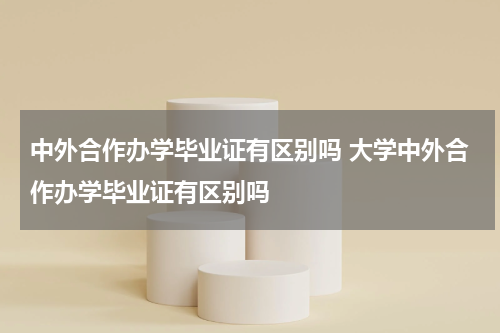 中外合作办学毕业证有区别吗 大学中外合作办学毕业证有区别吗