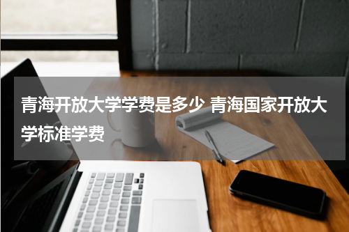 青海开放大学学费是多少 青海国家开放大学标准学费