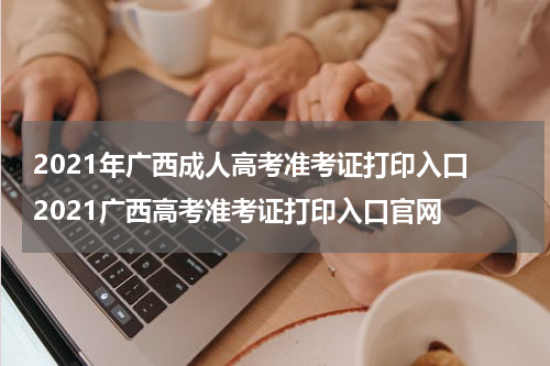 2021年广西成人高考准考证打印入口 2021广西高考准考证打印入口官网