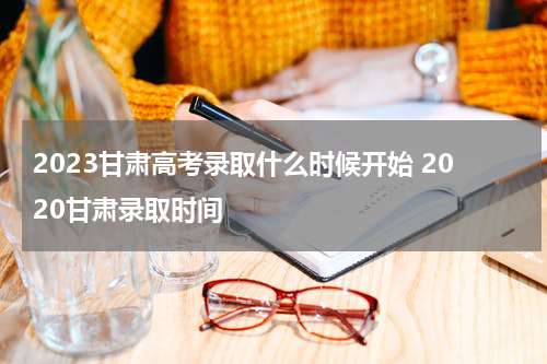 2023甘肃高考录取什么时候开始 2020甘肃录取时间