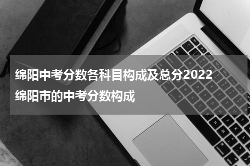 绵阳中考分数各科目构成及总分2022 绵阳市的中考分数构成