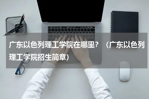 广东以色列理工学院在哪里？（广东以色列理工学院招生简章）
