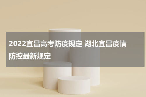 2022宜昌高考防疫规定 湖北宜昌疫情防控最新规定