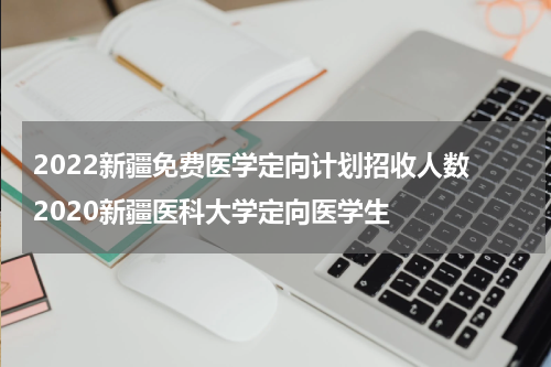 2022新疆免费医学定向计划招收人数 2020新疆医科大学定向医学生