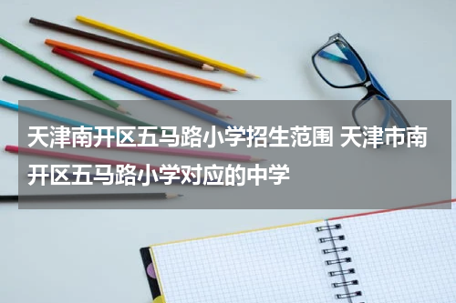 天津南开区五马路小学招生范围 天津市南开区五马路小学对应的中学