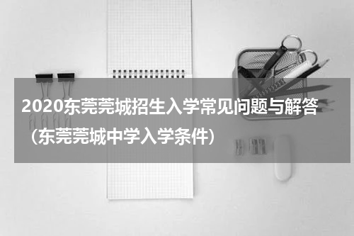 2020东莞莞城招生入学常见问题与解答（东莞莞城中学入学条件）