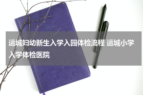 运城妇幼新生入学入园体检流程 运城小学入学体检医院