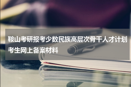 鞍山考研报考少数民族高层次骨干人才计划考生网上备案材料