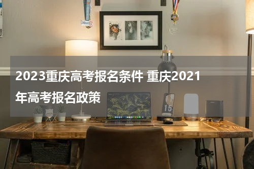 2023重庆高考报名条件 重庆2021年高考报名政策