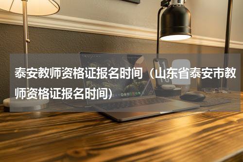 泰安教师资格证报名时间（山东省泰安市教师资格证报名时间）