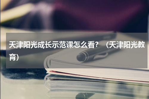 天津阳光成长示范课怎么看？（天津阳光教育）