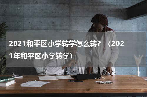 2021和平区小学转学怎么转？（2021年和平区小学转学）