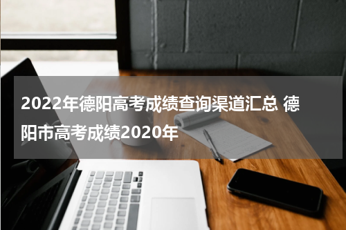 2022年德阳高考成绩查询渠道汇总 德阳市高考成绩2020年