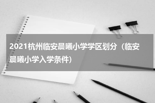 2021杭州临安晨曦小学学区划分（临安晨曦小学入学条件）