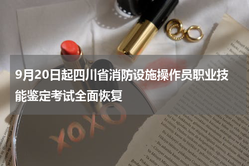 9月20日起四川省消防设施操作员职业技能鉴定考试全面恢复