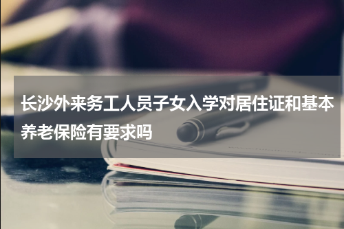 长沙外来务工人员子女入学对居住证和基本养老保险有要求吗