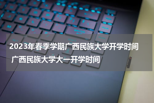 2023年春季学期广西民族大学开学时间 广西民族大学大一开学时间