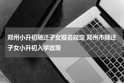 郑州小升初随迁子女报名规定 郑州市随迁子女小升初入学政策