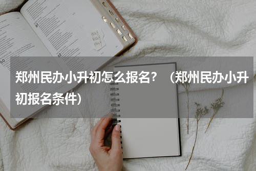 郑州民办小升初怎么报名？（郑州民办小升初报名条件）