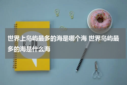 世界上岛屿最多的海是哪个海 世界岛屿最多的海是什么海