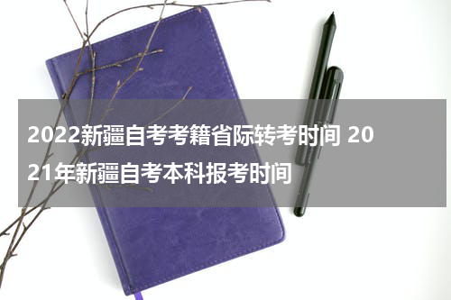 2022新疆自考考籍省际转考时间 2021年新疆自考本科报考时间