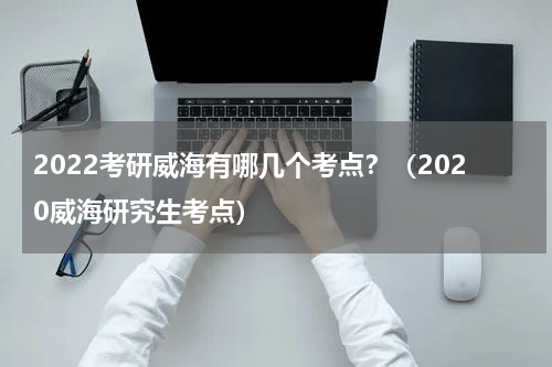 2022考研威海有哪几个考点？（2020威海研究生考点）