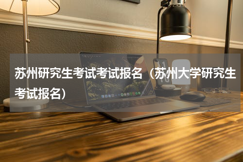 苏州研究生考试考试报名（苏州大学研究生考试报名）