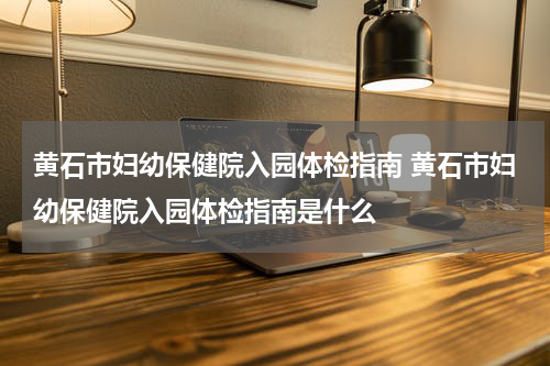 黄石市妇幼保健院入园体检指南 黄石市妇幼保健院入园体检指南是什么