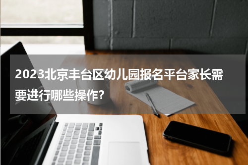 2023北京丰台区幼儿园报名平台家长需要进行哪些操作？
