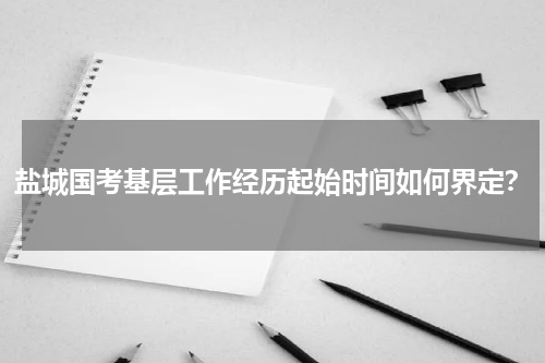 盐城国考基层工作经历起始时间如何界定？