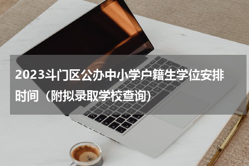 2023斗门区公办中小学户籍生学位安排时间（附拟录取学校查询）