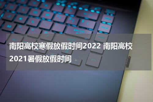 南阳高校寒假放假时间2022 南阳高校2021暑假放假时间