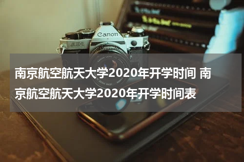 南京航空航天大学2020年开学时间 南京航空航天大学2020年开学时间表