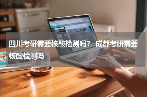 四川考研需要核酸检测吗？ 成都考研需要核酸检测吗