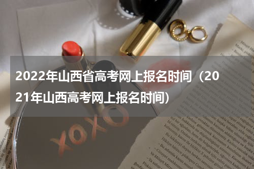 2022年山西省高考网上报名时间（2021年山西高考网上报名时间）