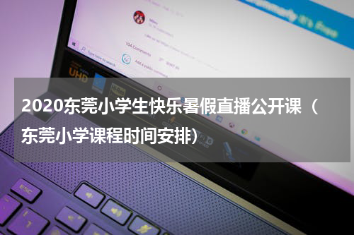 2020东莞小学生快乐暑假直播公开课（东莞小学课程时间安排）
