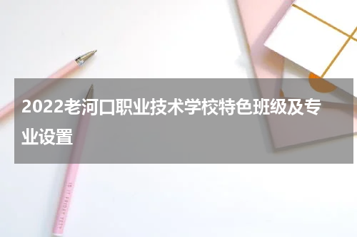 2022老河口职业技术学校特色班级及专业设置