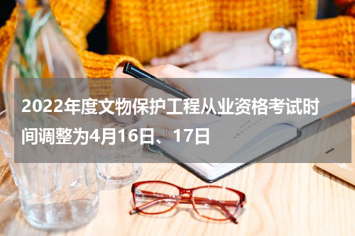 2022年度文物保护工程从业资格考试时间调整为4月16日、17日