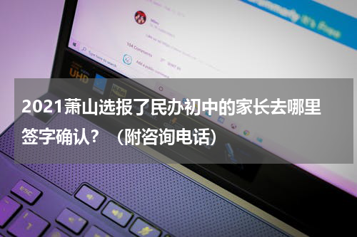 2021萧山选报了民办初中的家长去哪里签字确认？（附咨询电话）