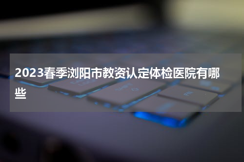 2023春季浏阳市教资认定体检医院有哪些