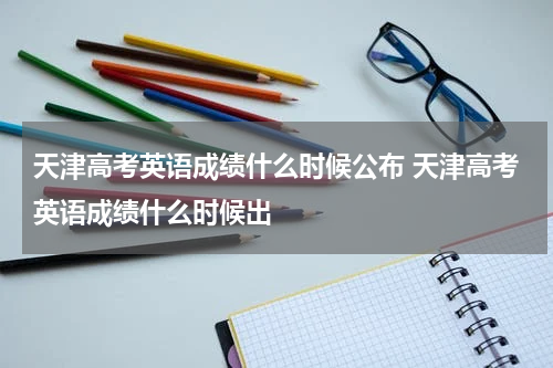天津高考英语成绩什么时候公布 天津高考英语成绩什么时候出
