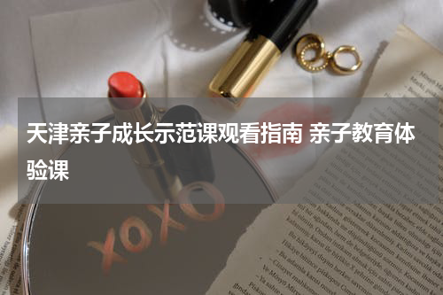 天津亲子成长示范课观看指南 亲子教育体验课