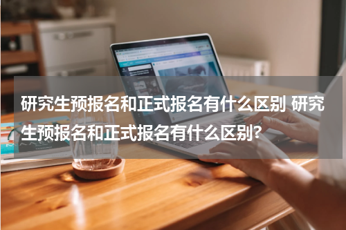 研究生预报名和正式报名有什么区别 研究生预报名和正式报名有什么区别?