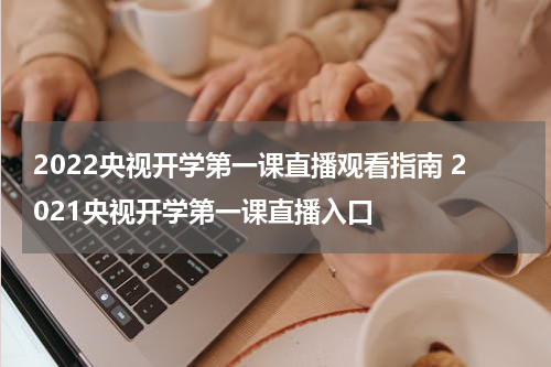 2022央视开学第一课直播观看指南 2021央视开学第一课直播入口
