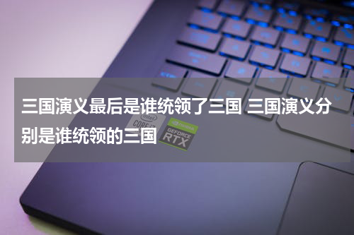 三国演义最后是谁统领了三国 三国演义分别是谁统领的三国