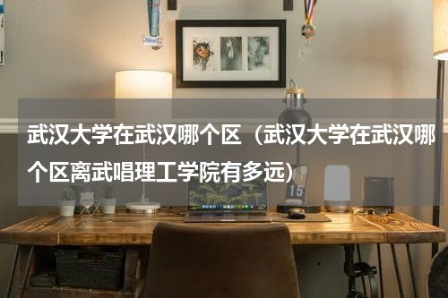 武汉大学在武汉哪个区（武汉大学在武汉哪个区离武唱理工学院有多远）