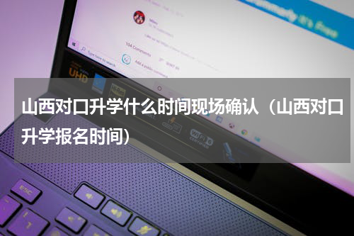 山西对口升学什么时间现场确认（山西对口升学报名时间）
