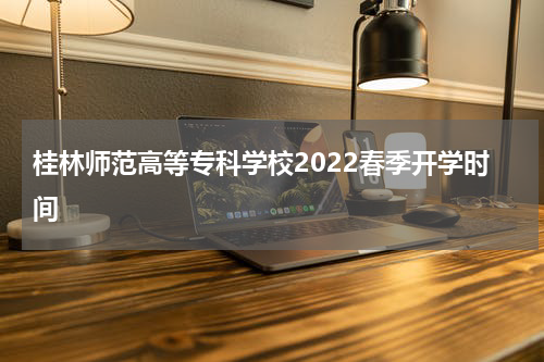 桂林师范高等专科学校2022春季开学时间