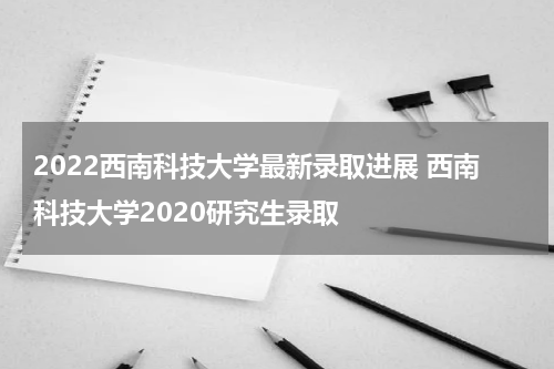2022西南科技大学最新录取进展 西南科技大学2020研究生录取