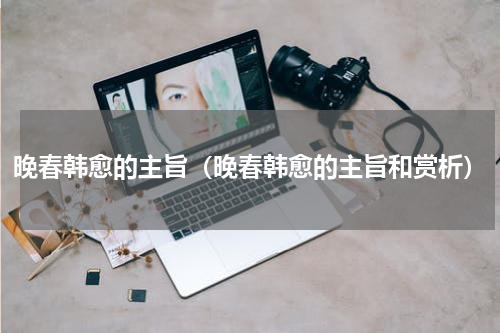 晚春韩愈的主旨（晚春韩愈的主旨和赏析）